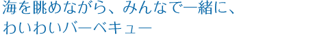 海を眺めながら、みんなで一緒に、わいわいバーベキュー